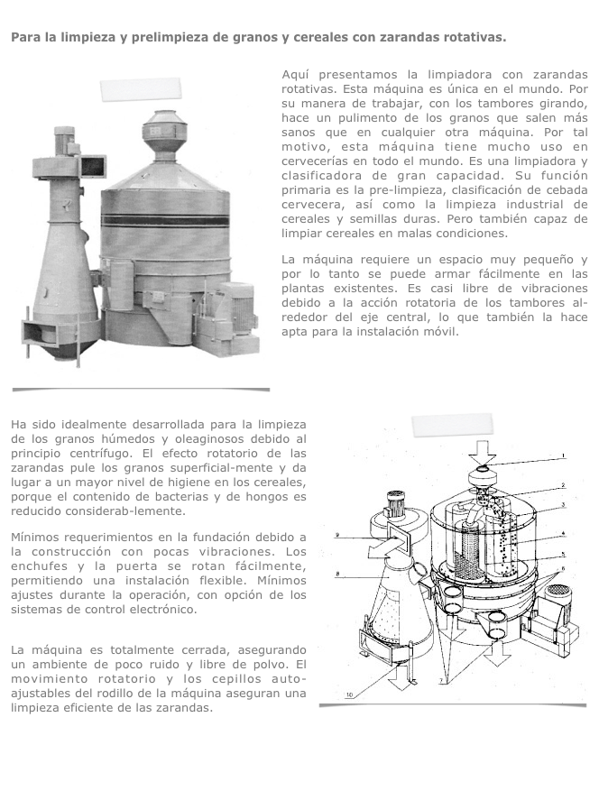 
Para la limpieza y prelimpieza de granos y cereales con zarandas rotativas.

￼Aquí presentamos la limpiadora con zarandas rotativas. Esta máquina es única en el mundo. Por su manera de trabajar, con los tambores girando, hace un pulimento de los granos que salen más sanos que en cualquier otra máquina. Por tal motivo, esta máquina tiene mucho uso en cervecerías en todo el mundo. Es una limpiadora y clasificadora de gran capacidad. Su función primaria es la pre-limpieza, clasificación de cebada cervecera, así como la limpieza industrial de cereales y semillas duras. Pero también capaz de limpiar cereales en malas condiciones.
La máquina requiere un espacio muy pequeño y por lo tanto se puede armar fácilmente en las plantas existentes. Es casi libre de vibraciones debido a la acción rotatoria de los tambores al-rededor del eje central, lo que también la hace apta para la instalación móvil.
 
 
￼
Ha sido idealmente desarrollada para la limpieza de los granos húmedos y oleaginosos debido al principio centrífugo. El efecto rotatorio de las zarandas pule los granos superficial-mente y da lugar a un mayor nivel de higiene en los cereales, porque el contenido de bacterias y de hongos es reducido considerab-lemente.
Mínimos requerimientos en la fundación debido a la construcción con pocas vibraciones. Los enchufes y la puerta se rotan fácilmente, permitiendo una instalación flexible. Mínimos ajustes durante la operación, con opción de los sistemas de control electrónico.
 La máquina es totalmente cerrada, asegurando un ambiente de poco ruido y libre de polvo. El movimiento rotatorio y los cepillos auto-ajustables del rodillo de la máquina aseguran una limpieza eficiente de las zarandas.
 
ZarandaRotativa.pdf
